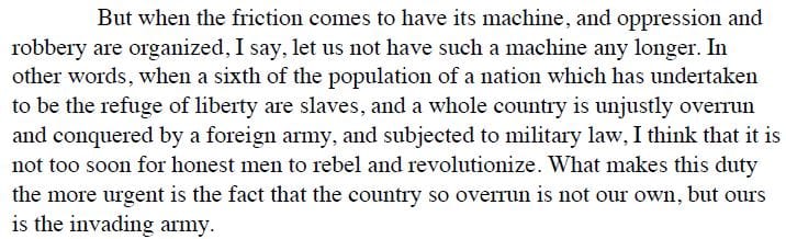 But when the friction comes to have its machine, and oppression and robbery are organized, I say, let us not have such a machine any longer. In other words, when a sixth of the population of a nation which has undertaken to be the refuge of liberty are slaves, and a whole country is unjustly overrun and conquered by a foreign army, and subjected to military law, I think that it is not too soon for honest men to rebel and revolutionize.